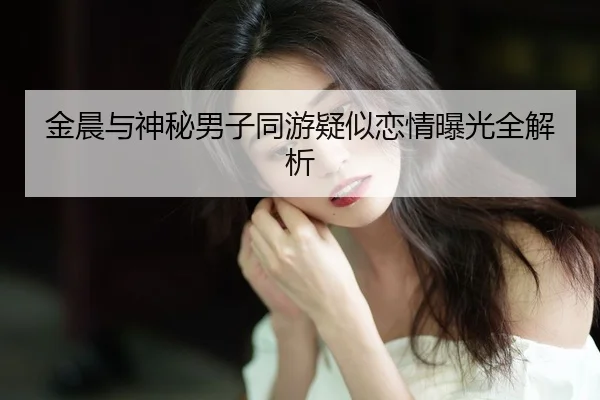 金晨与神秘男子同游疑似恋情曝光全解析